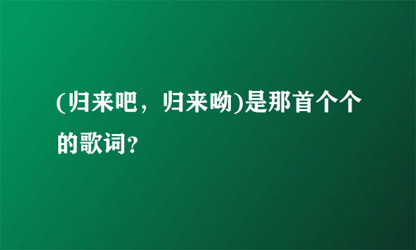 (归来吧，归来呦)是那首个个的歌词？