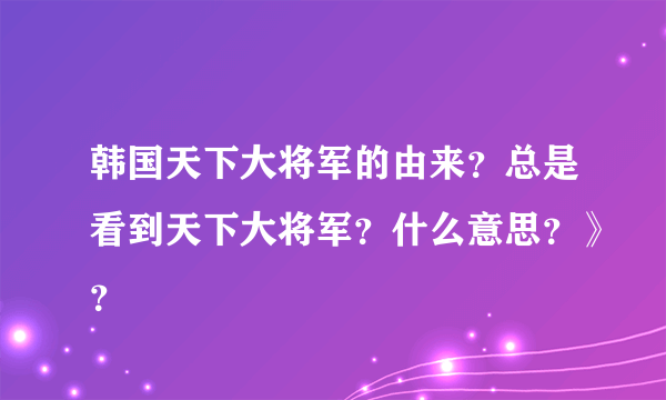 韩国天下大将军的由来？总是看到天下大将军？什么意思？》？