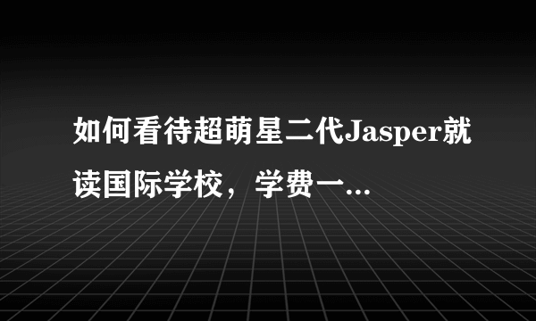 如何看待超萌星二代Jasper就读国际学校，学费一年约人民币13万？