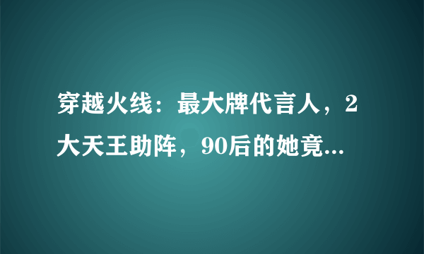 穿越火线：最大牌代言人，2大天王助阵，90后的她竟比鹿晗还火