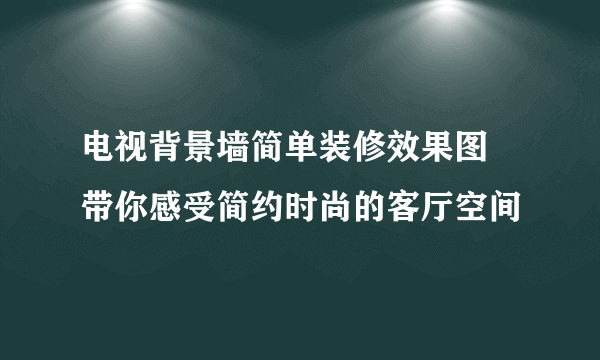 电视背景墙简单装修效果图 带你感受简约时尚的客厅空间