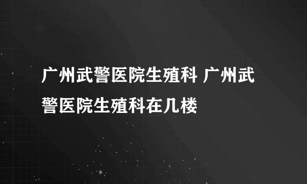 广州武警医院生殖科 广州武警医院生殖科在几楼
