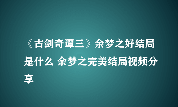 《古剑奇谭三》余梦之好结局是什么 余梦之完美结局视频分享