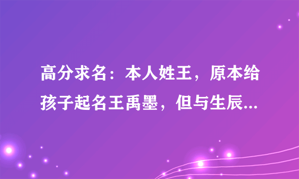 高分求名：本人姓王，原本给孩子起名王禹墨，但与生辰八字不合，孩子生辰八字是：壬辰 甲辰 丁未 戊申
