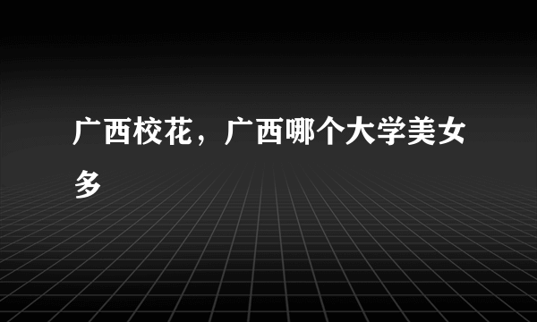 广西校花，广西哪个大学美女多
