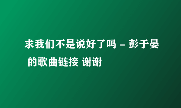 求我们不是说好了吗 - 彭于晏 的歌曲链接 谢谢