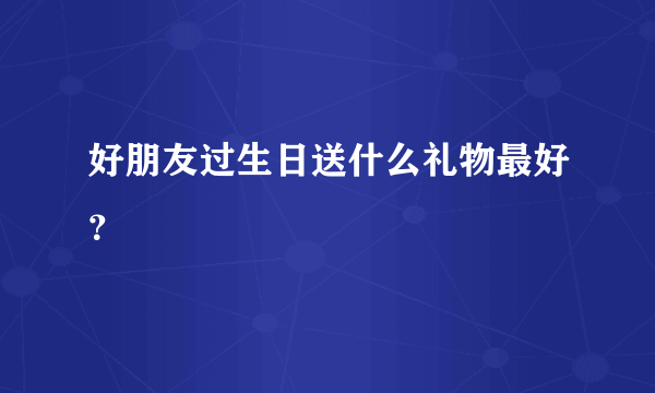 好朋友过生日送什么礼物最好？