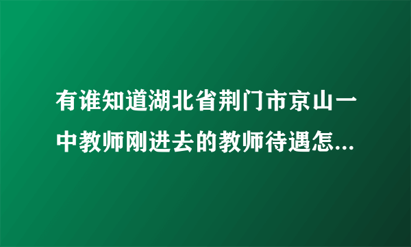 有谁知道湖北省荆门市京山一中教师刚进去的教师待遇怎么样不?最好有具体的数字，知道的人请指点!谢啦~？