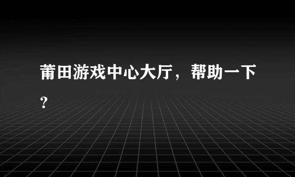 莆田游戏中心大厅，帮助一下？