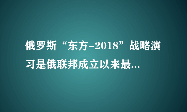 俄罗斯“东方-2018”战略演习是俄联邦成立以来最大军演吗？你怎么评价这场军事演习？