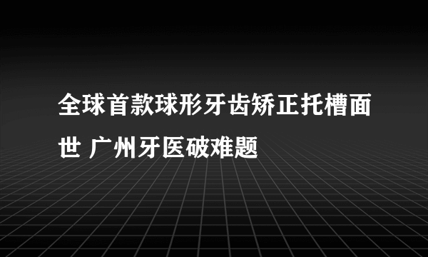 全球首款球形牙齿矫正托槽面世 广州牙医破难题