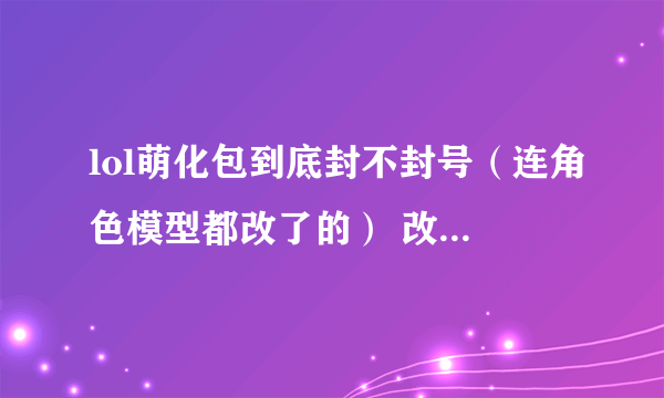 lol萌化包到底封不封号（连角色模型都改了的） 改了的话别人看你的角色是改过的还是没改的 或者是只
