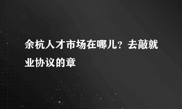 余杭人才市场在哪儿？去敲就业协议的章