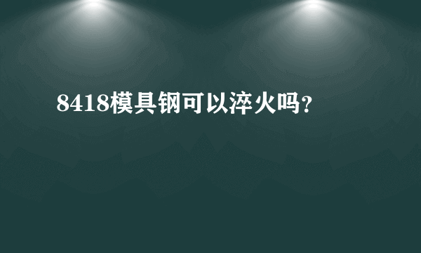 8418模具钢可以淬火吗？