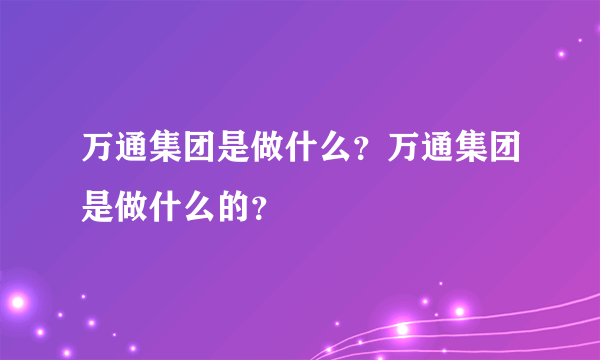 万通集团是做什么？万通集团是做什么的？