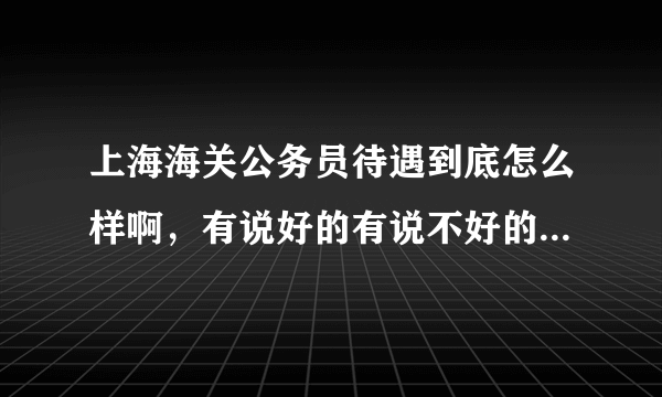 上海海关公务员待遇到底怎么样啊，有说好的有说不好的，有权威人士的观点吗？