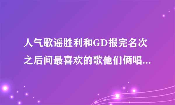 人气歌谣胜利和GD报完名次之后问最喜欢的歌他们俩唱的是哪首歌？