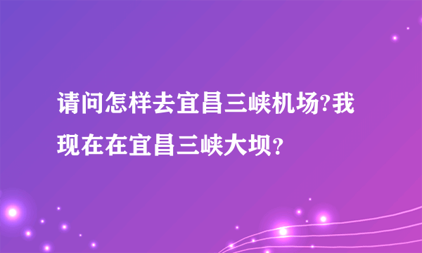 请问怎样去宜昌三峡机场?我现在在宜昌三峡大坝？