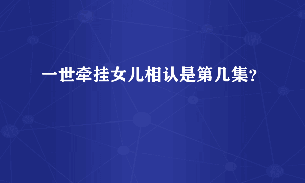 一世牵挂女儿相认是第几集？