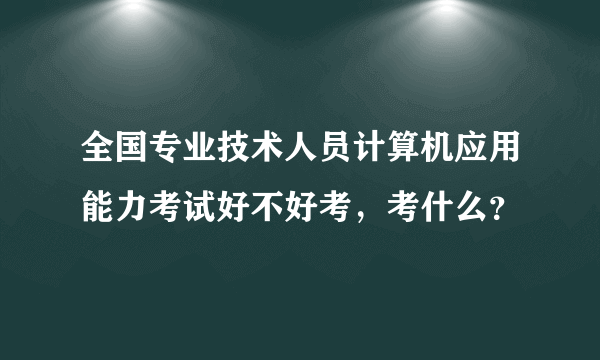 全国专业技术人员计算机应用能力考试好不好考，考什么？
