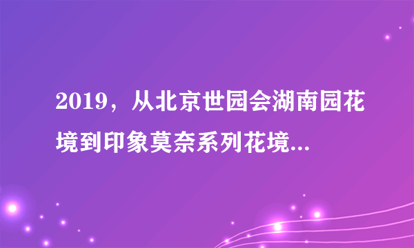 2019，从北京世园会湖南园花境到印象莫奈系列花境花园，从上...