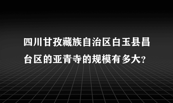 四川甘孜藏族自治区白玉县昌台区的亚青寺的规模有多大？