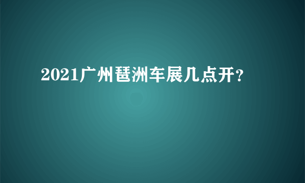 2021广州琶洲车展几点开？