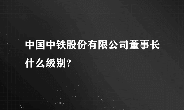 中国中铁股份有限公司董事长什么级别?