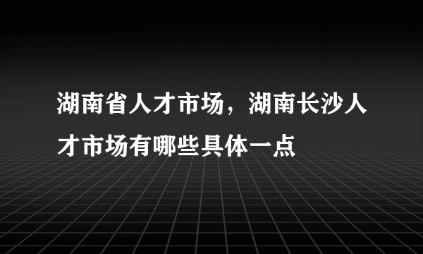 湖南省人才市场，湖南长沙人才市场有哪些具体一点