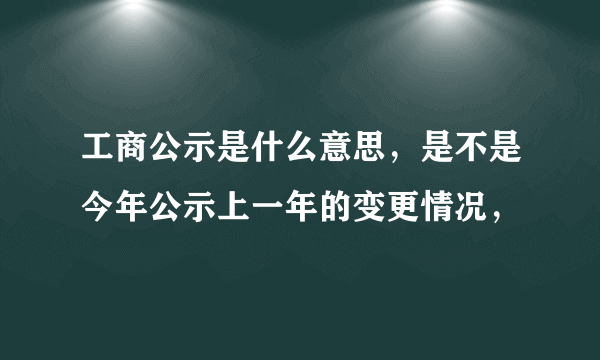 工商公示是什么意思，是不是今年公示上一年的变更情况，