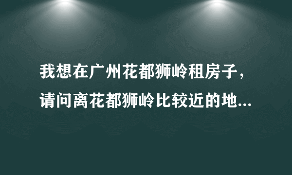 我想在广州花都狮岭租房子，请问离花都狮岭比较近的地方有哪些，最好不要离的太远了
