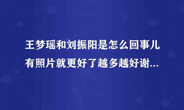 王梦瑶和刘振阳是怎么回事儿有照片就更好了越多越好谢谢！！！