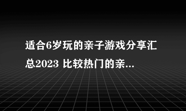 适合6岁玩的亲子游戏分享汇总2023 比较热门的亲子手机游戏排名