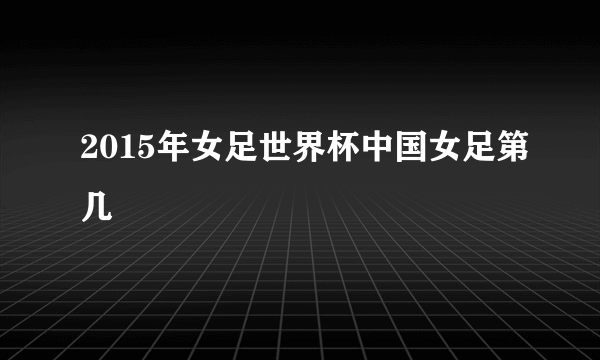 2015年女足世界杯中国女足第几