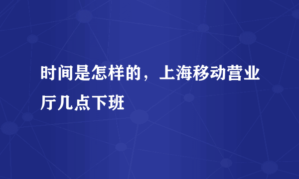 时间是怎样的，上海移动营业厅几点下班