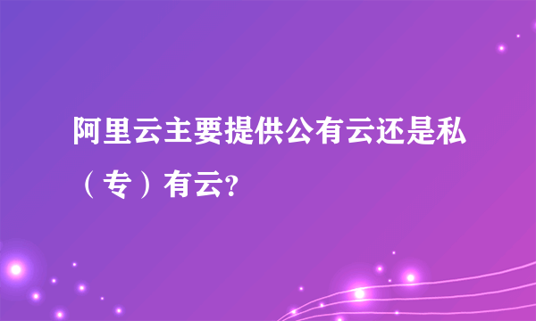 阿里云主要提供公有云还是私（专）有云？