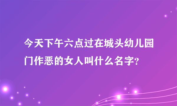 今天下午六点过在城头幼儿园门作恶的女人叫什么名字？