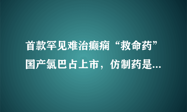 首款罕见难治癫痫“救命药”国产氯巴占上市，仿制药是不是真的价廉物美？