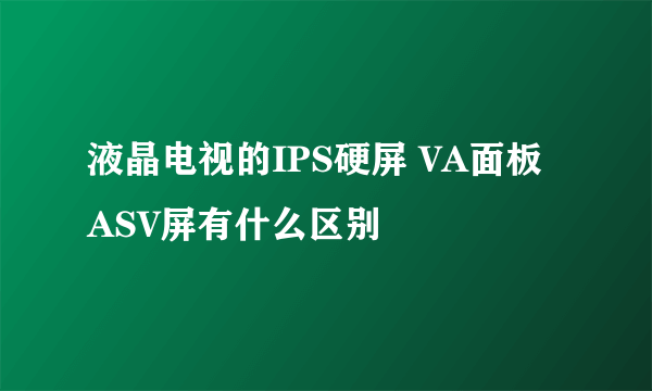 液晶电视的IPS硬屏 VA面板 ASV屏有什么区别