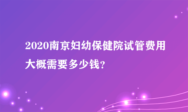 2020南京妇幼保健院试管费用大概需要多少钱？