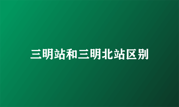 三明站和三明北站区别