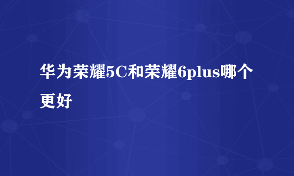 华为荣耀5C和荣耀6plus哪个更好