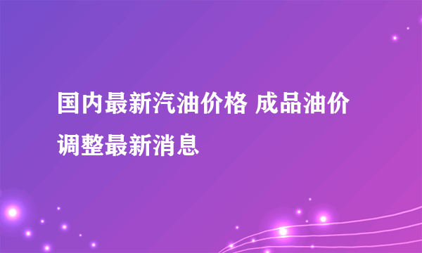 国内最新汽油价格 成品油价调整最新消息