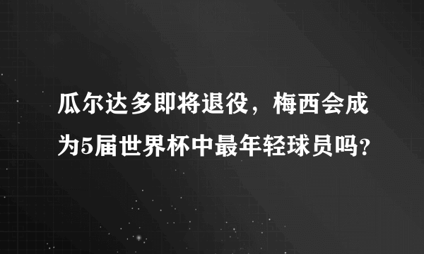 瓜尔达多即将退役，梅西会成为5届世界杯中最年轻球员吗？