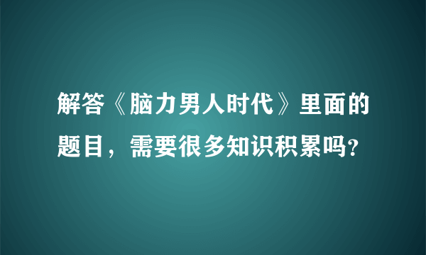 解答《脑力男人时代》里面的题目，需要很多知识积累吗？
