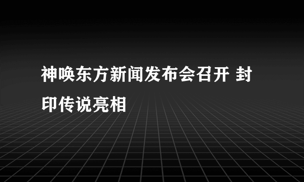 神唤东方新闻发布会召开 封印传说亮相