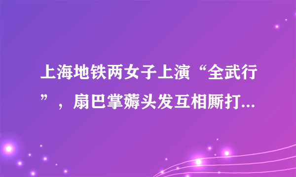 上海地铁两女子上演“全武行”，扇巴掌薅头发互相厮打，事发的原因是什么？