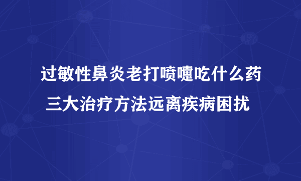过敏性鼻炎老打喷嚏吃什么药 三大治疗方法远离疾病困扰