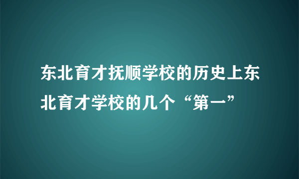 东北育才抚顺学校的历史上东北育才学校的几个“第一”