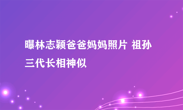 曝林志颖爸爸妈妈照片 祖孙三代长相神似